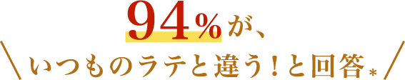 94％が、いつものラテと違う！と回答＊